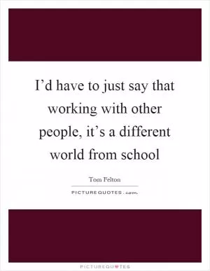 I’d have to just say that working with other people, it’s a different world from school Picture Quote #1