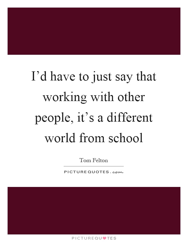 I'd have to just say that working with other people, it's a different world from school Picture Quote #1