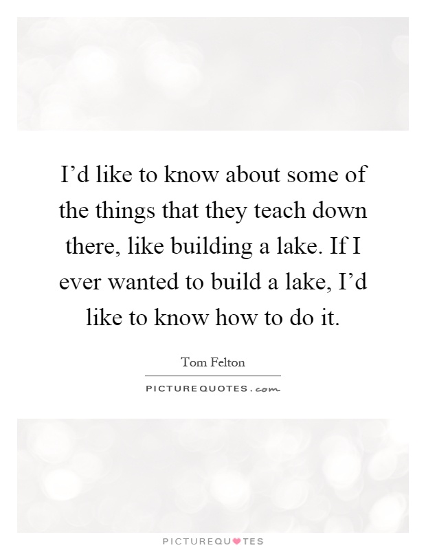 I'd like to know about some of the things that they teach down there, like building a lake. If I ever wanted to build a lake, I'd like to know how to do it Picture Quote #1