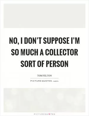 No, I don’t suppose I’m so much a collector sort of person Picture Quote #1