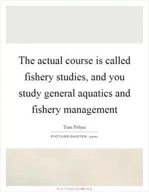 The actual course is called fishery studies, and you study general aquatics and fishery management Picture Quote #1