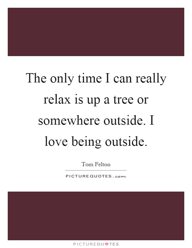 The only time I can really relax is up a tree or somewhere outside. I love being outside Picture Quote #1