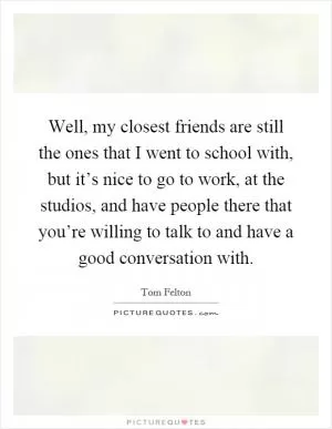 Well, my closest friends are still the ones that I went to school with, but it’s nice to go to work, at the studios, and have people there that you’re willing to talk to and have a good conversation with Picture Quote #1
