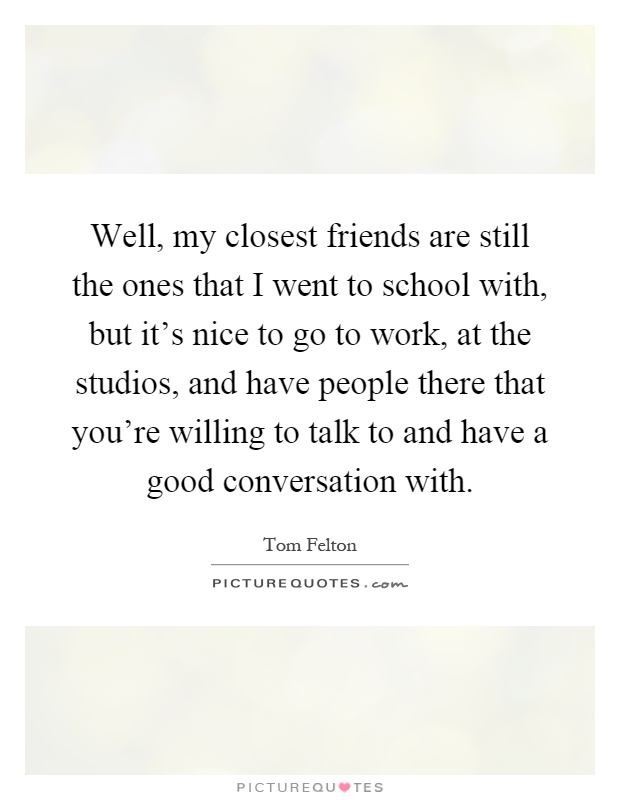Well, my closest friends are still the ones that I went to school with, but it's nice to go to work, at the studios, and have people there that you're willing to talk to and have a good conversation with Picture Quote #1