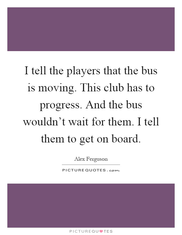 I tell the players that the bus is moving. This club has to progress. And the bus wouldn't wait for them. I tell them to get on board Picture Quote #1