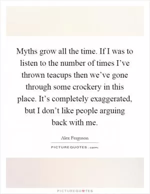 Myths grow all the time. If I was to listen to the number of times I’ve thrown teacups then we’ve gone through some crockery in this place. It’s completely exaggerated, but I don’t like people arguing back with me Picture Quote #1