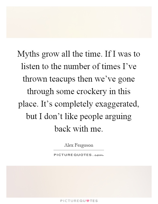 Myths grow all the time. If I was to listen to the number of times I've thrown teacups then we've gone through some crockery in this place. It's completely exaggerated, but I don't like people arguing back with me Picture Quote #1