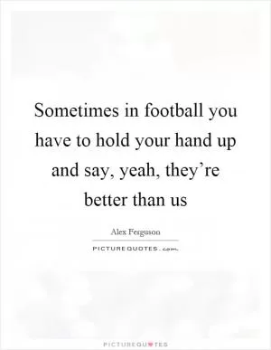 Sometimes in football you have to hold your hand up and say, yeah, they’re better than us Picture Quote #1