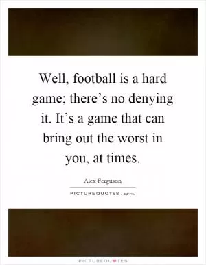Well, football is a hard game; there’s no denying it. It’s a game that can bring out the worst in you, at times Picture Quote #1