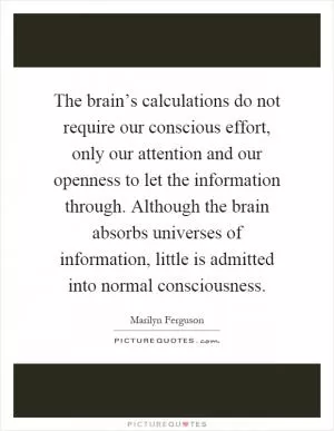 The brain’s calculations do not require our conscious effort, only our attention and our openness to let the information through. Although the brain absorbs universes of information, little is admitted into normal consciousness Picture Quote #1