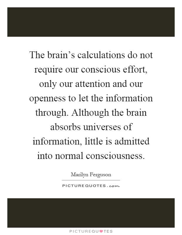The brain's calculations do not require our conscious effort, only our attention and our openness to let the information through. Although the brain absorbs universes of information, little is admitted into normal consciousness Picture Quote #1