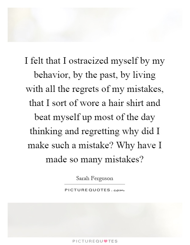 I felt that I ostracized myself by my behavior, by the past, by living with all the regrets of my mistakes, that I sort of wore a hair shirt and beat myself up most of the day thinking and regretting why did I make such a mistake? Why have I made so many mistakes? Picture Quote #1