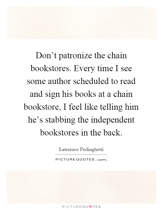 Don't patronize the chain bookstores. Every time I see some author scheduled to read and sign his books at a chain bookstore, I feel like telling him he's stabbing the independent bookstores in the back Picture Quote #1