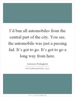 I’d ban all automobiles from the central part of the city. You see, the automobile was just a passing fad. It’s got to go. It’s got to go a long way from here Picture Quote #1