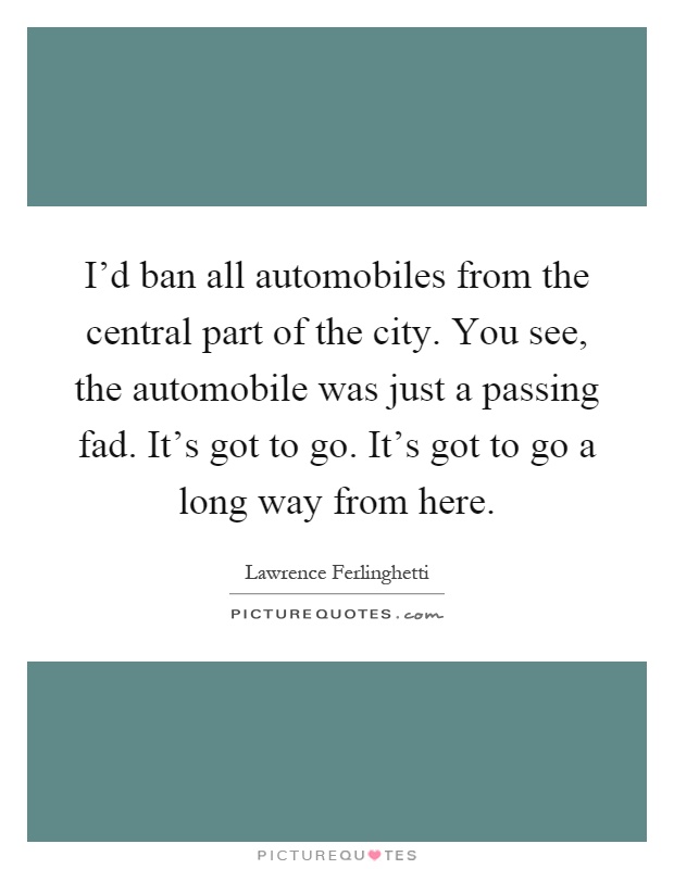 I'd ban all automobiles from the central part of the city. You see, the automobile was just a passing fad. It's got to go. It's got to go a long way from here Picture Quote #1