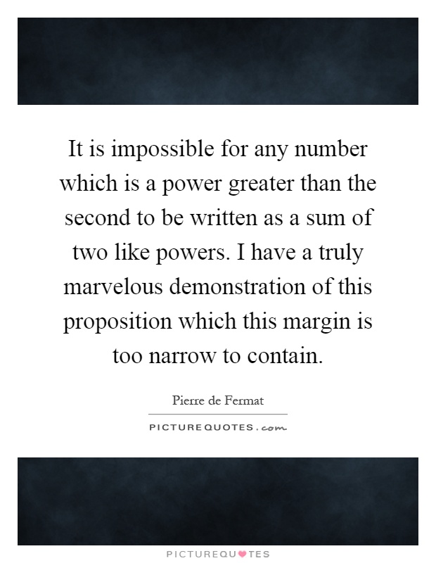 It is impossible for any number which is a power greater than the second to be written as a sum of two like powers. I have a truly marvelous demonstration of this proposition which this margin is too narrow to contain Picture Quote #1