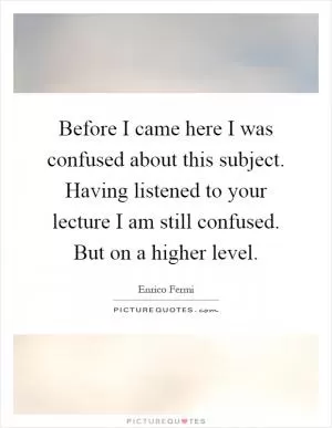 Before I came here I was confused about this subject. Having listened to your lecture I am still confused. But on a higher level Picture Quote #1