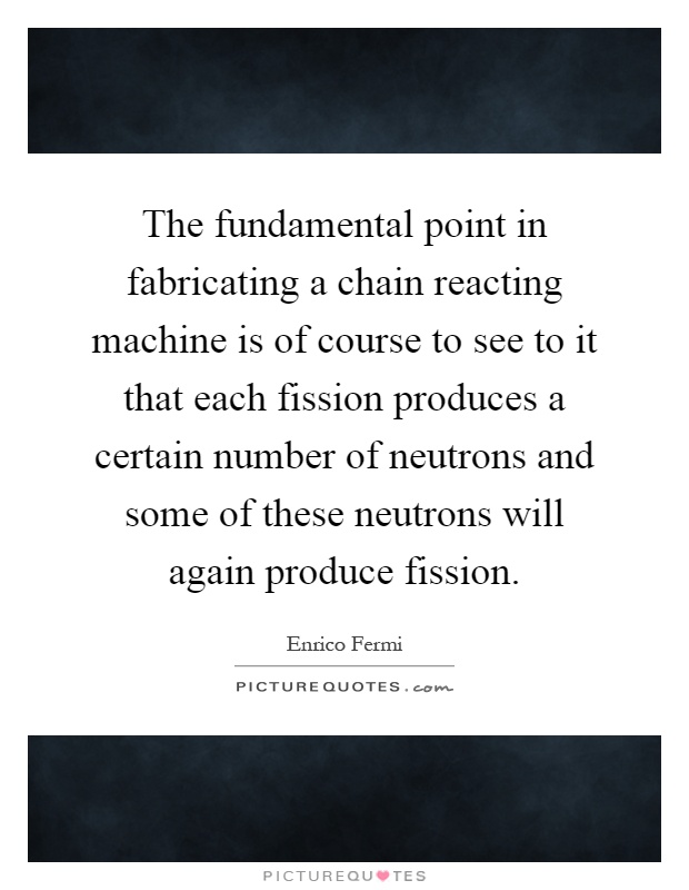 The fundamental point in fabricating a chain reacting machine is of course to see to it that each fission produces a certain number of neutrons and some of these neutrons will again produce fission Picture Quote #1