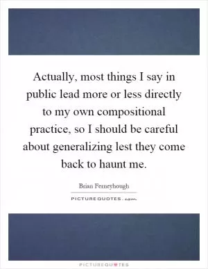 Actually, most things I say in public lead more or less directly to my own compositional practice, so I should be careful about generalizing lest they come back to haunt me Picture Quote #1