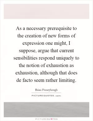 As a necessary prerequisite to the creation of new forms of expression one might, I suppose, argue that current sensibilities respond uniquely to the notion of exhaustion as exhaustion, although that does de facto seem rather limiting Picture Quote #1
