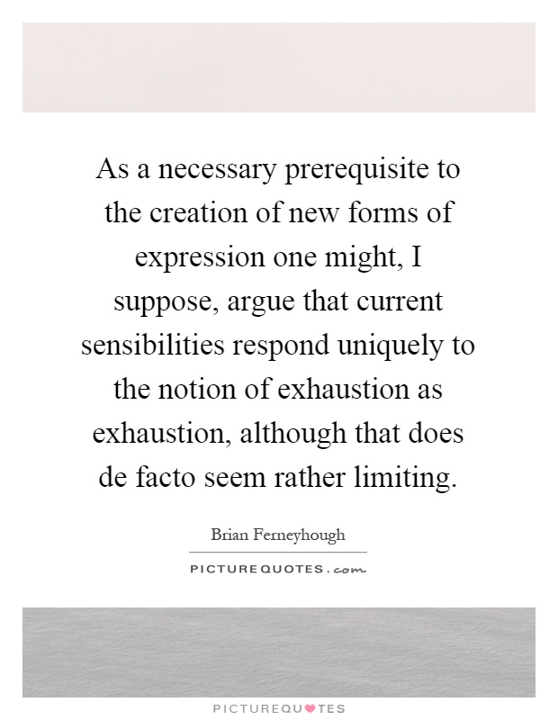 As a necessary prerequisite to the creation of new forms of expression one might, I suppose, argue that current sensibilities respond uniquely to the notion of exhaustion as exhaustion, although that does de facto seem rather limiting Picture Quote #1