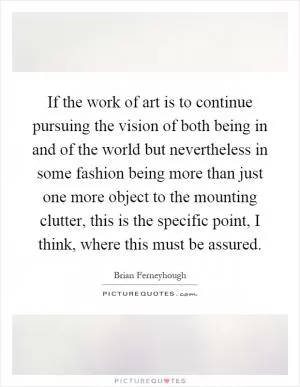If the work of art is to continue pursuing the vision of both being in and of the world but nevertheless in some fashion being more than just one more object to the mounting clutter, this is the specific point, I think, where this must be assured Picture Quote #1