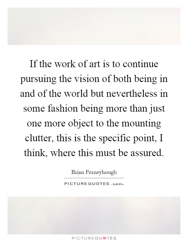 If the work of art is to continue pursuing the vision of both being in and of the world but nevertheless in some fashion being more than just one more object to the mounting clutter, this is the specific point, I think, where this must be assured Picture Quote #1