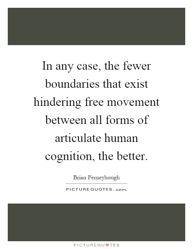 In any case, the fewer boundaries that exist hindering free movement between all forms of articulate human cognition, the better Picture Quote #1