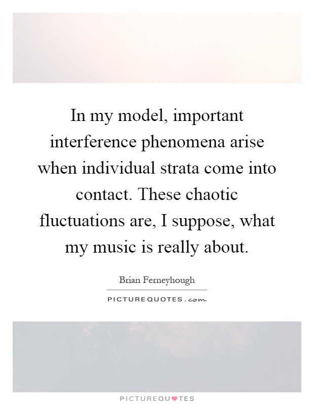 In my model, important interference phenomena arise when individual strata come into contact. These chaotic fluctuations are, I suppose, what my music is really about Picture Quote #1