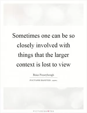 Sometimes one can be so closely involved with things that the larger context is lost to view Picture Quote #1