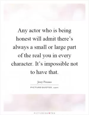 Any actor who is being honest will admit there’s always a small or large part of the real you in every character. It’s impossible not to have that Picture Quote #1