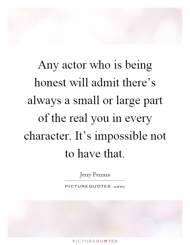 Any actor who is being honest will admit there's always a small or large part of the real you in every character. It's impossible not to have that Picture Quote #1