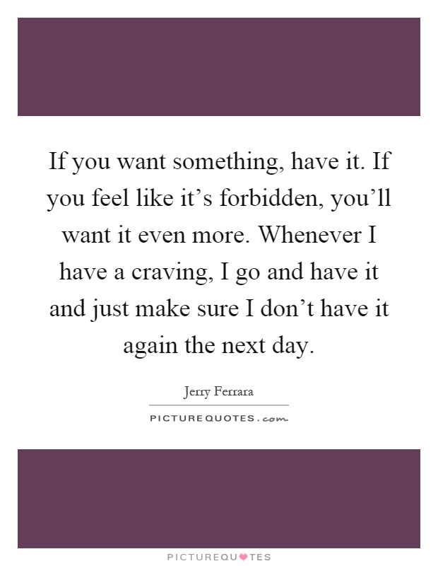 If you want something, have it. If you feel like it's forbidden, you'll want it even more. Whenever I have a craving, I go and have it and just make sure I don't have it again the next day Picture Quote #1
