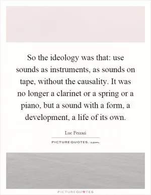 So the ideology was that: use sounds as instruments, as sounds on tape, without the causality. It was no longer a clarinet or a spring or a piano, but a sound with a form, a development, a life of its own Picture Quote #1