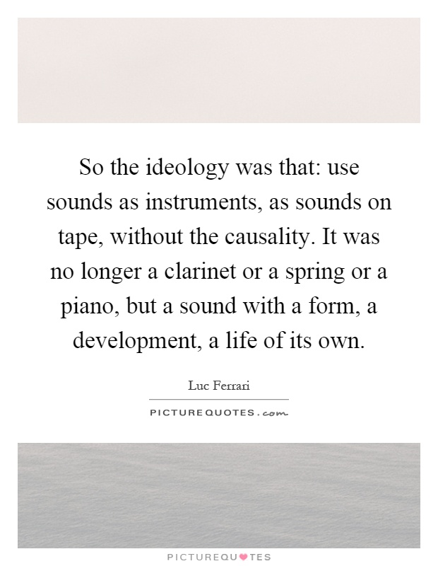 So the ideology was that: use sounds as instruments, as sounds on tape, without the causality. It was no longer a clarinet or a spring or a piano, but a sound with a form, a development, a life of its own Picture Quote #1