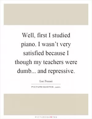 Well, first I studied piano. I wasn’t very satisfied because I though my teachers were dumb... and repressive Picture Quote #1