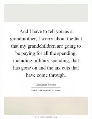 And I have to tell you as a grandmother, I worry about the fact that my grandchildren are going to be paying for all the spending, including military spending, that has gone on and the tax cuts that have come through Picture Quote #1
