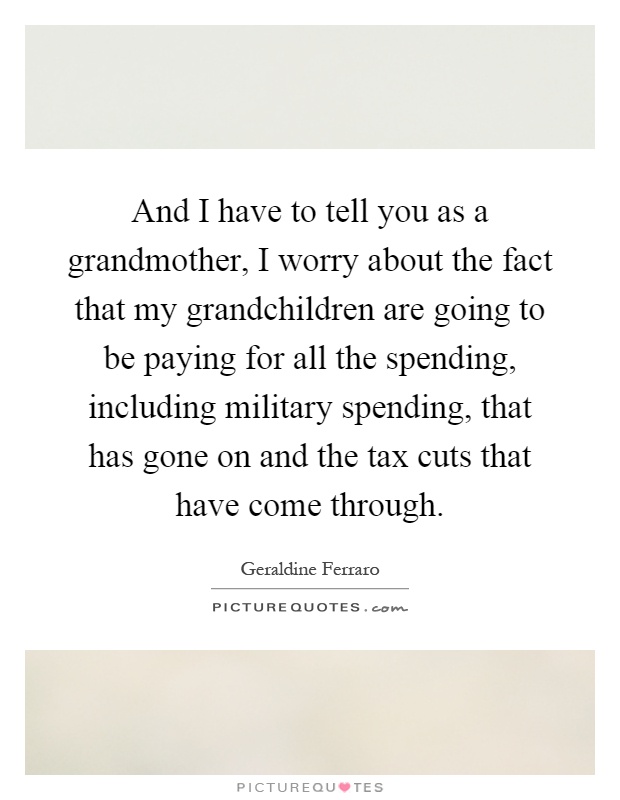 And I have to tell you as a grandmother, I worry about the fact that my grandchildren are going to be paying for all the spending, including military spending, that has gone on and the tax cuts that have come through Picture Quote #1