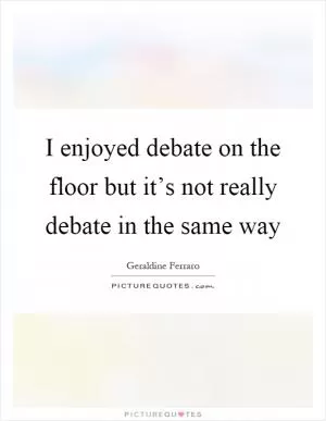 I enjoyed debate on the floor but it’s not really debate in the same way Picture Quote #1