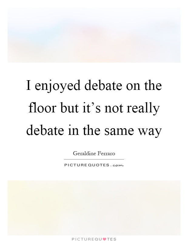 I enjoyed debate on the floor but it's not really debate in the same way Picture Quote #1