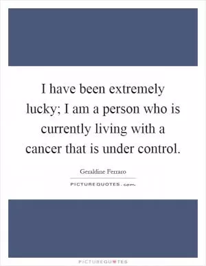 I have been extremely lucky; I am a person who is currently living with a cancer that is under control Picture Quote #1