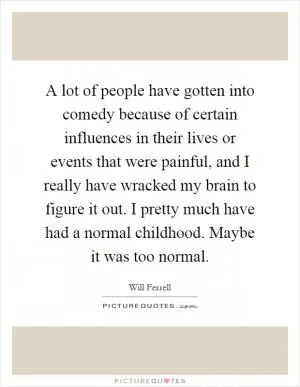 A lot of people have gotten into comedy because of certain influences in their lives or events that were painful, and I really have wracked my brain to figure it out. I pretty much have had a normal childhood. Maybe it was too normal Picture Quote #1