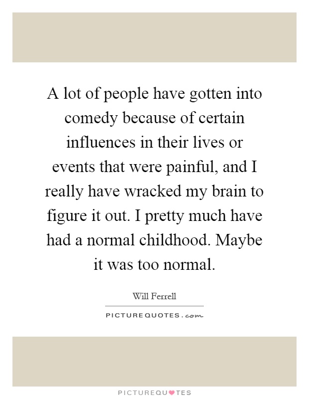 A lot of people have gotten into comedy because of certain influences in their lives or events that were painful, and I really have wracked my brain to figure it out. I pretty much have had a normal childhood. Maybe it was too normal Picture Quote #1