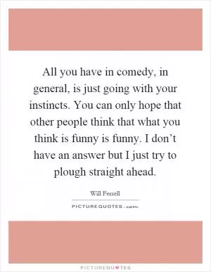 All you have in comedy, in general, is just going with your instincts. You can only hope that other people think that what you think is funny is funny. I don’t have an answer but I just try to plough straight ahead Picture Quote #1