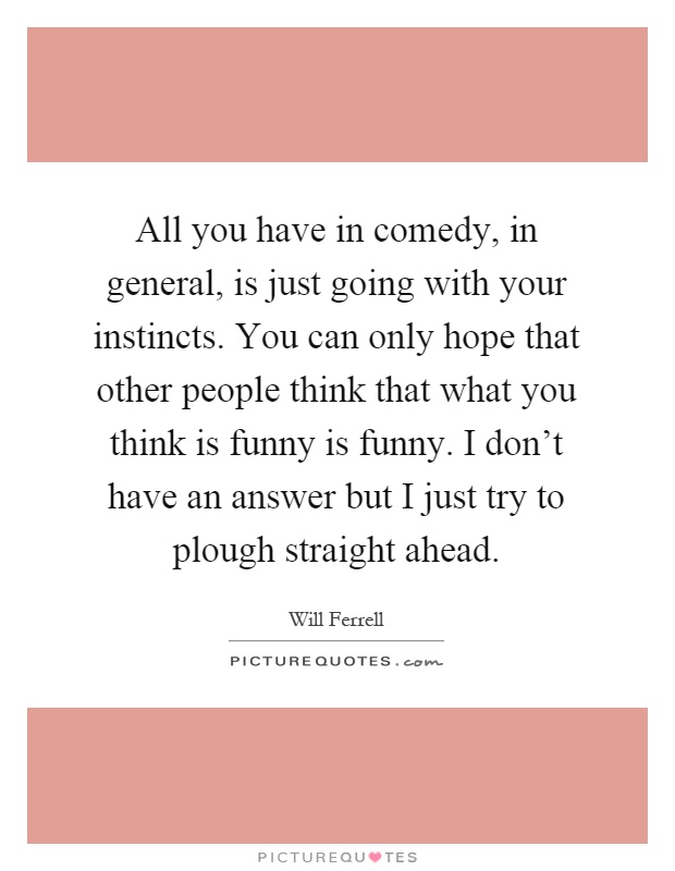 All you have in comedy, in general, is just going with your instincts. You can only hope that other people think that what you think is funny is funny. I don't have an answer but I just try to plough straight ahead Picture Quote #1