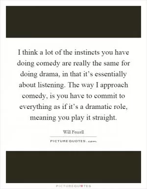 I think a lot of the instincts you have doing comedy are really the same for doing drama, in that it’s essentially about listening. The way I approach comedy, is you have to commit to everything as if it’s a dramatic role, meaning you play it straight Picture Quote #1