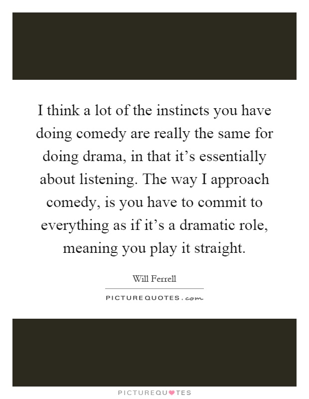 I think a lot of the instincts you have doing comedy are really the same for doing drama, in that it's essentially about listening. The way I approach comedy, is you have to commit to everything as if it's a dramatic role, meaning you play it straight Picture Quote #1