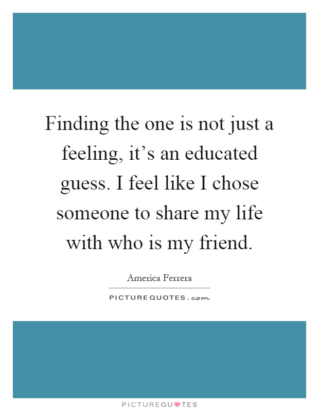 Finding the one is not just a feeling, it's an educated guess. I feel like I chose someone to share my life with who is my friend Picture Quote #1