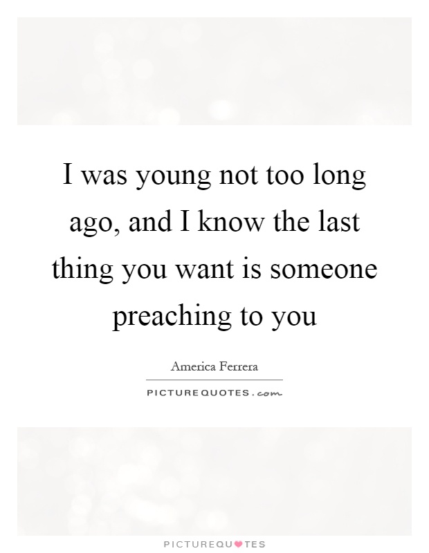 I was young not too long ago, and I know the last thing you want is someone preaching to you Picture Quote #1
