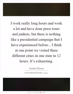 I work really long hours and work a lot and have done press tours and junkets, but there is nothing like a presidential campaign that I have experienced before... I think at one point we visited three different cities in one state in 12 hours. It’s exhausting Picture Quote #1